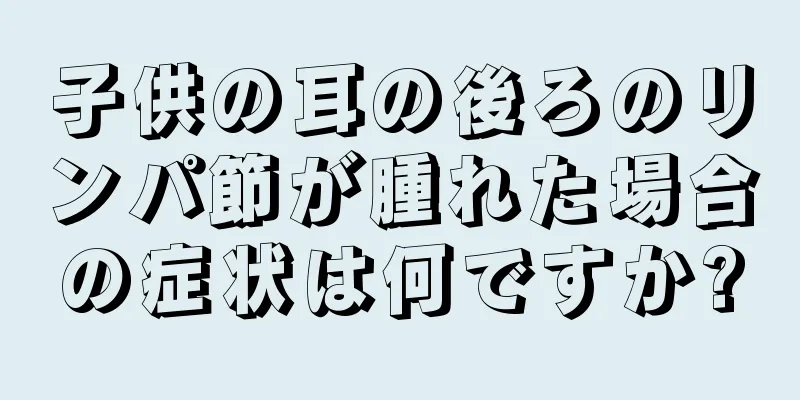 子供の耳の後ろのリンパ節が腫れた場合の症状は何ですか?