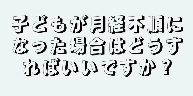 子どもが月経不順になった場合はどうすればいいですか？