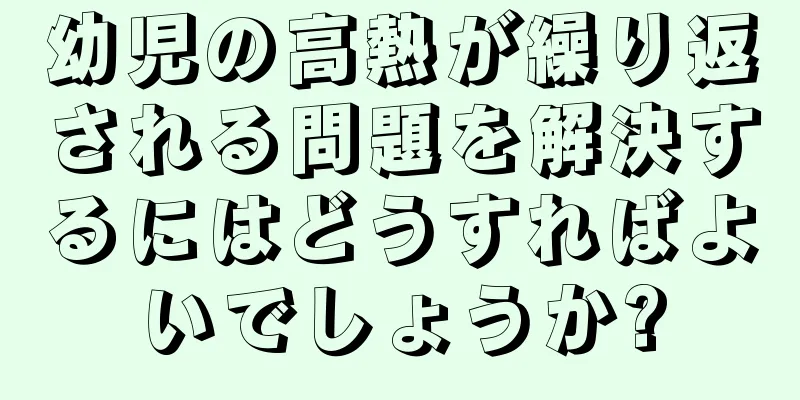 幼児の高熱が繰り返される問題を解決するにはどうすればよいでしょうか?