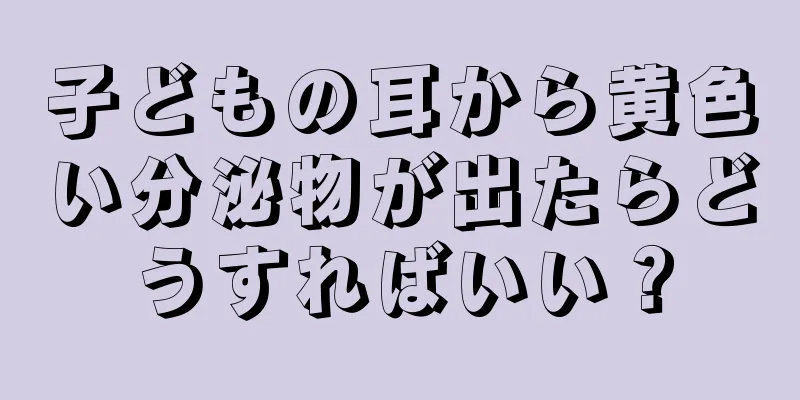 子どもの耳から黄色い分泌物が出たらどうすればいい？