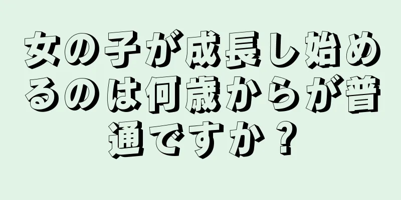 女の子が成長し始めるのは何歳からが普通ですか？