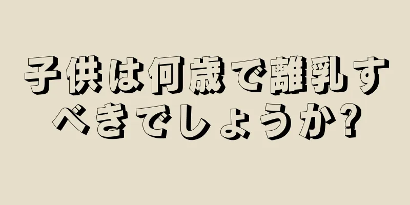 子供は何歳で離乳すべきでしょうか?