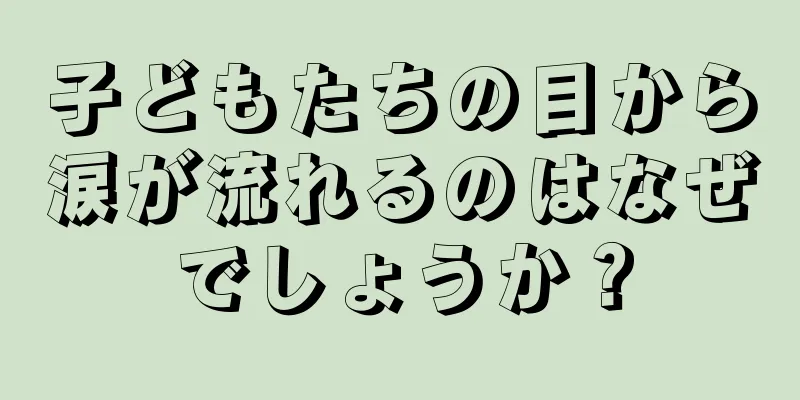 子どもたちの目から涙が流れるのはなぜでしょうか？