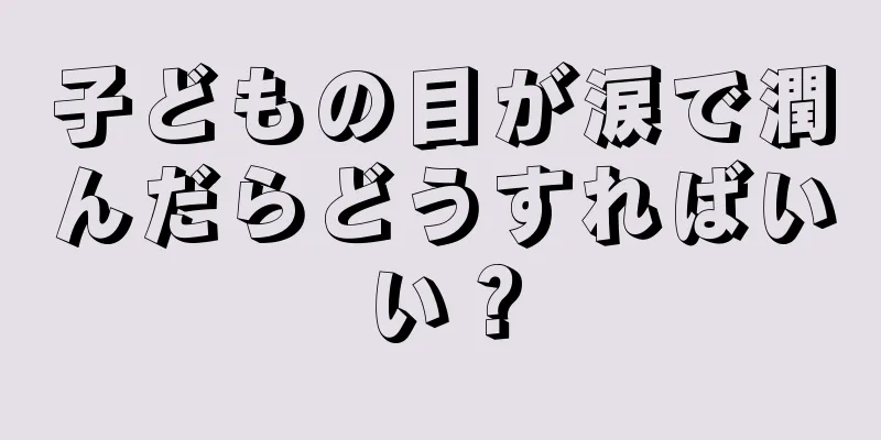 子どもの目が涙で潤んだらどうすればいい？