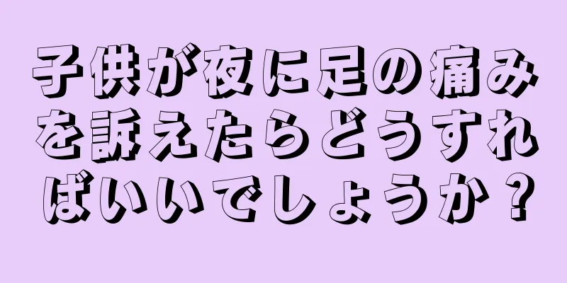 子供が夜に足の痛みを訴えたらどうすればいいでしょうか？