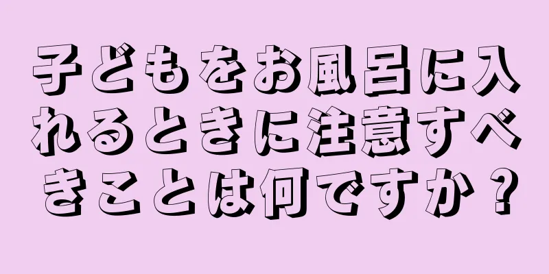子どもをお風呂に入れるときに注意すべきことは何ですか？