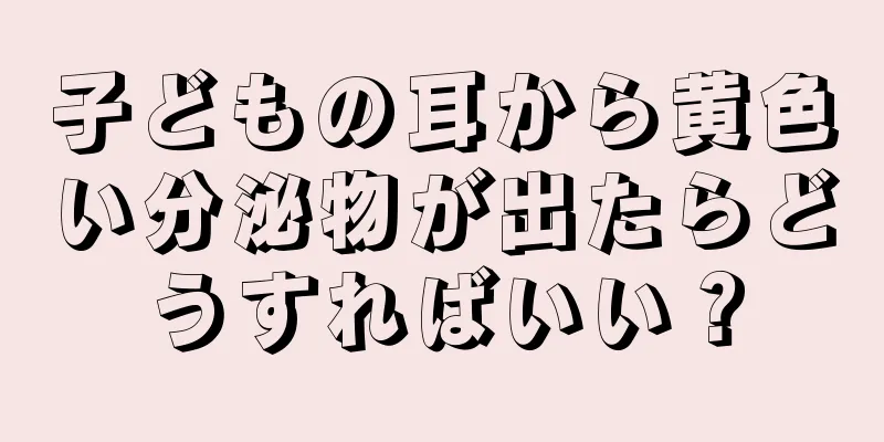 子どもの耳から黄色い分泌物が出たらどうすればいい？