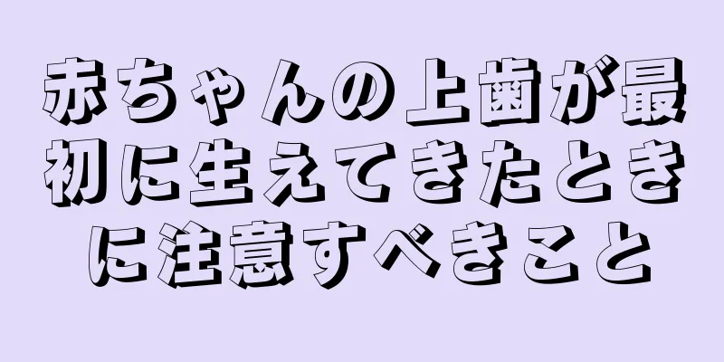 赤ちゃんの上歯が最初に生えてきたときに注意すべきこと