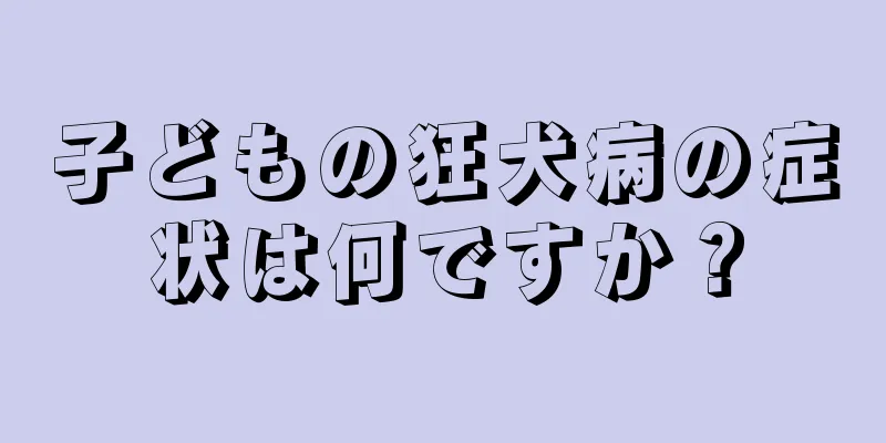 子どもの狂犬病の症状は何ですか？