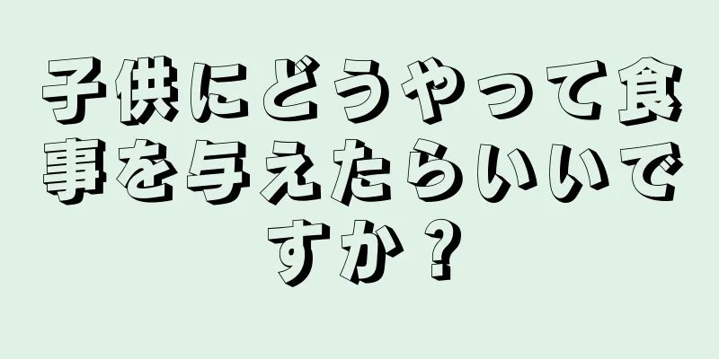 子供にどうやって食事を与えたらいいですか？