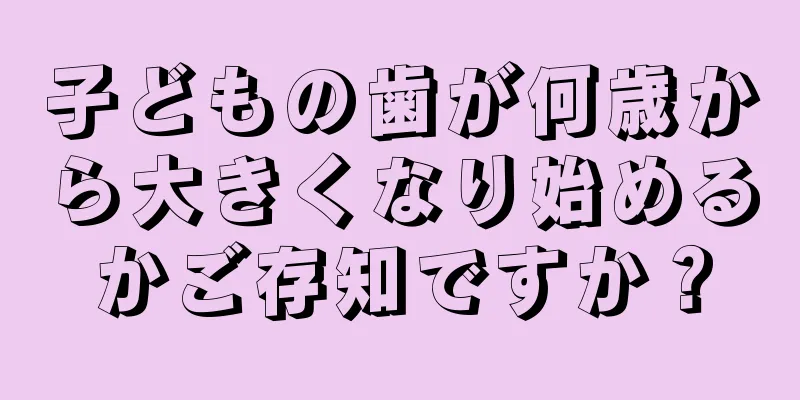 子どもの歯が何歳から大きくなり始めるかご存知ですか？
