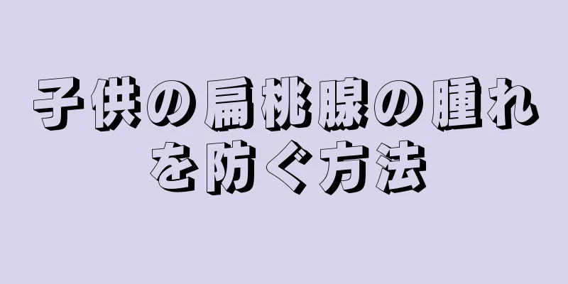 子供の扁桃腺の腫れを防ぐ方法