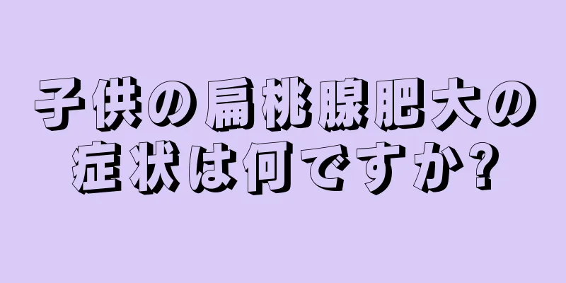 子供の扁桃腺肥大の症状は何ですか?