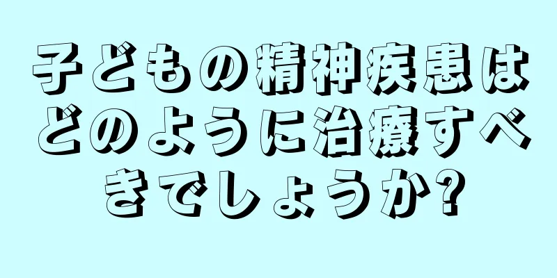 子どもの精神疾患はどのように治療すべきでしょうか?