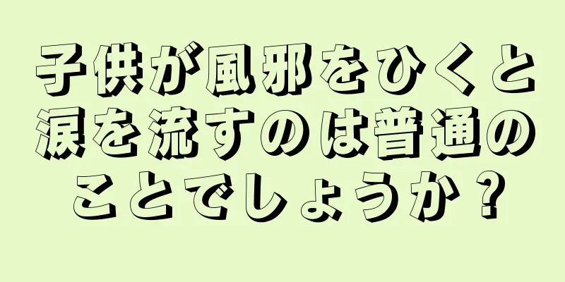 子供が風邪をひくと涙を流すのは普通のことでしょうか？
