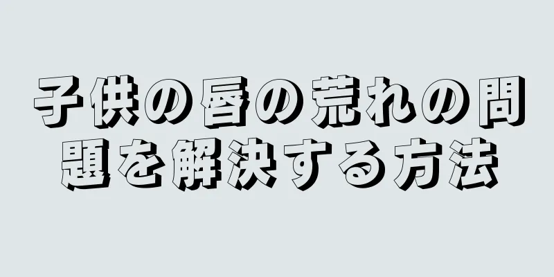 子供の唇の荒れの問題を解決する方法