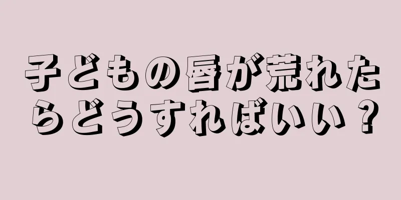 子どもの唇が荒れたらどうすればいい？