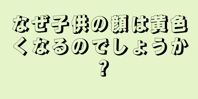 なぜ子供の顔は黄色くなるのでしょうか？