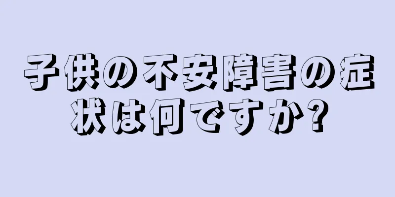 子供の不安障害の症状は何ですか?