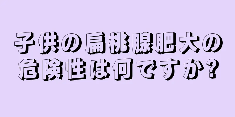 子供の扁桃腺肥大の危険性は何ですか?