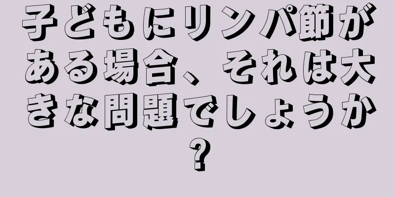子どもにリンパ節がある場合、それは大きな問題でしょうか?