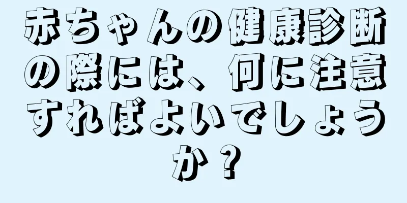 赤ちゃんの健康診断の際には、何に注意すればよいでしょうか？