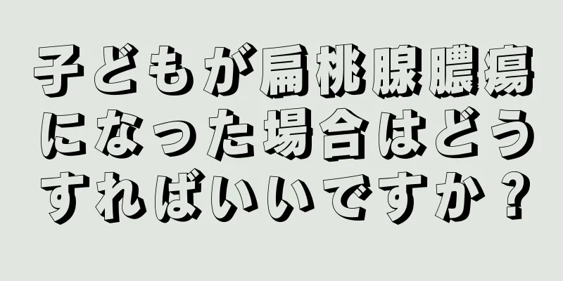 子どもが扁桃腺膿瘍になった場合はどうすればいいですか？