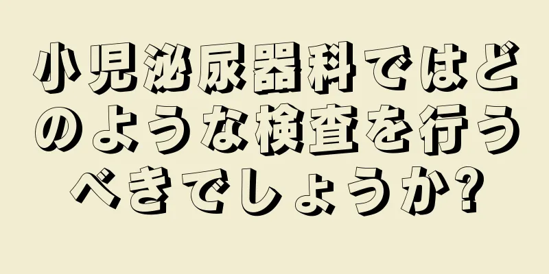 小児泌尿器科ではどのような検査を行うべきでしょうか?