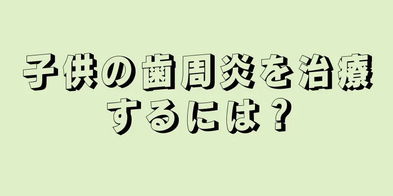 子供の歯周炎を治療するには？