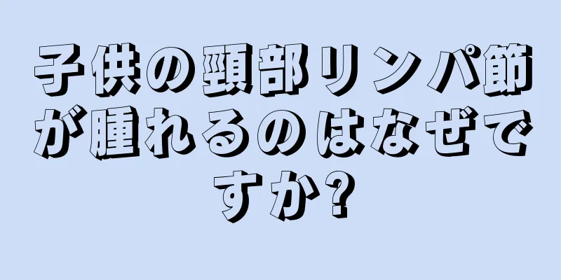 子供の頸部リンパ節が腫れるのはなぜですか?