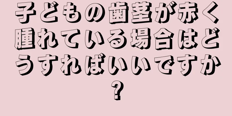 子どもの歯茎が赤く腫れている場合はどうすればいいですか?