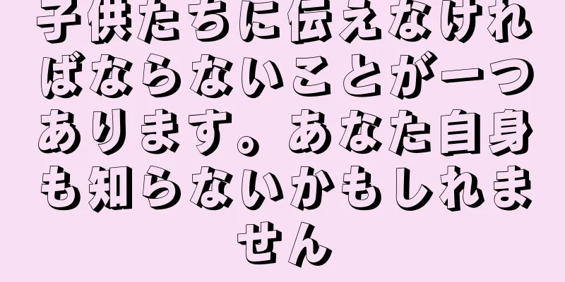 子供たちに伝えなければならないことが一つあります。あなた自身も知らないかもしれません