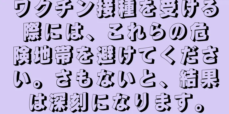 ワクチン接種を受ける際には、これらの危険地帯を避けてください。さもないと、結果は深刻になります。