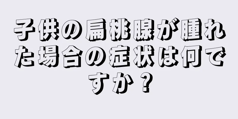 子供の扁桃腺が腫れた場合の症状は何ですか？