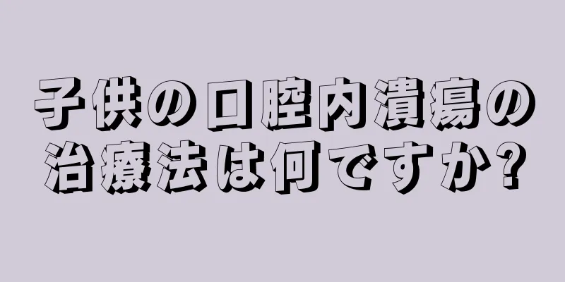 子供の口腔内潰瘍の治療法は何ですか?