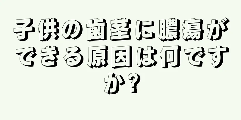 子供の歯茎に膿瘍ができる原因は何ですか?