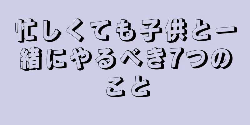 忙しくても子供と一緒にやるべき7つのこと