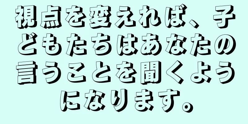視点を変えれば、子どもたちはあなたの言うことを聞くようになります。