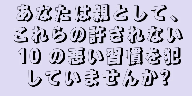 あなたは親として、これらの許されない 10 の悪い習慣を犯していませんか?