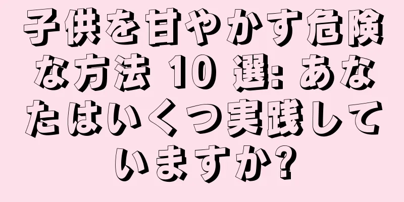 子供を甘やかす危険な方法 10 選: あなたはいくつ実践していますか?