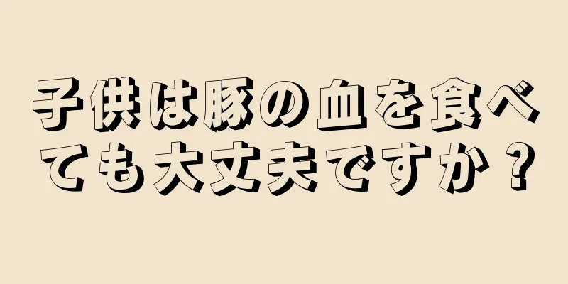 子供は豚の血を食べても大丈夫ですか？