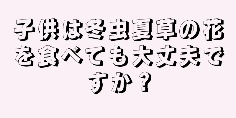 子供は冬虫夏草の花を食べても大丈夫ですか？
