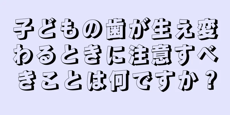 子どもの歯が生え変わるときに注意すべきことは何ですか？