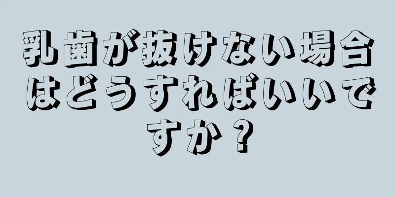 乳歯が抜けない場合はどうすればいいですか？