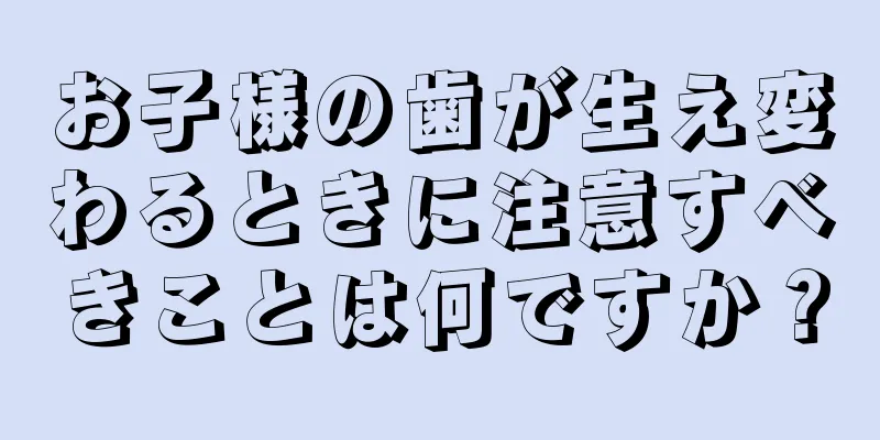 お子様の歯が生え変わるときに注意すべきことは何ですか？