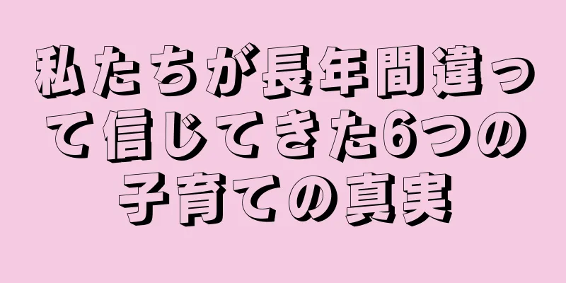 私たちが長年間違って信じてきた6つの子育ての真実