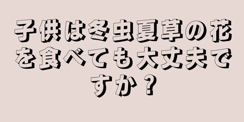 子供は冬虫夏草の花を食べても大丈夫ですか？