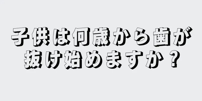 子供は何歳から歯が抜け始めますか？