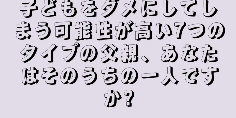 子どもをダメにしてしまう可能性が高い7つのタイプの父親、あなたはそのうちの一人ですか?