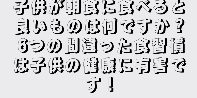 子供が朝食に食べると良いものは何ですか？ 6つの間違った食習慣は子供の健康に有害です！